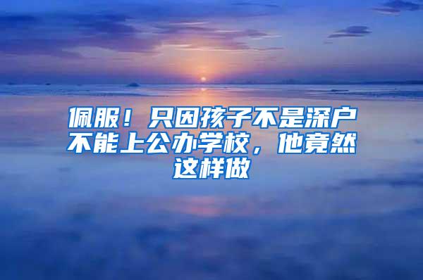 佩服！只因孩子不是深户不能上公办学校，他竟然这样做