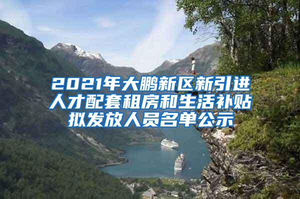 2021年大鹏新区新引进人才配套租房和生活补贴拟发放人员名单公示