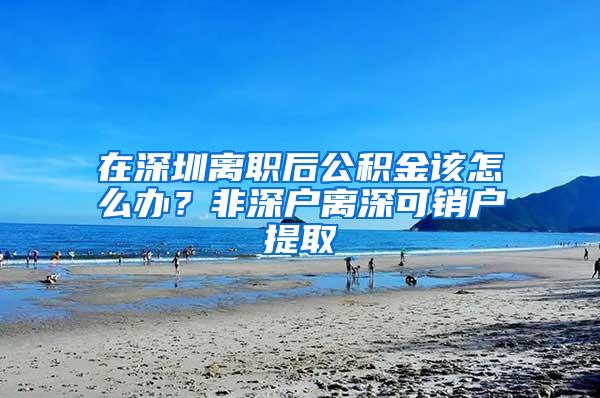 在深圳离职后公积金该怎么办？非深户离深可销户提取