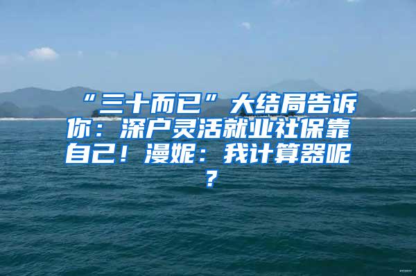 “三十而已”大结局告诉你：深户灵活就业社保靠自己！漫妮：我计算器呢？