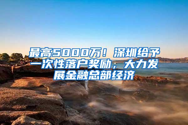 最高5000万！深圳给予一次性落户奖励，大力发展金融总部经济