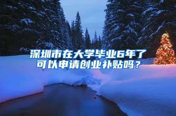 深圳市在大学毕业6年了可以申请创业补贴吗？