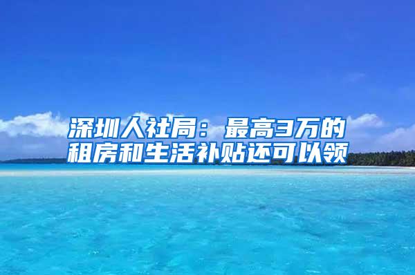 深圳人社局：最高3万的租房和生活补贴还可以领