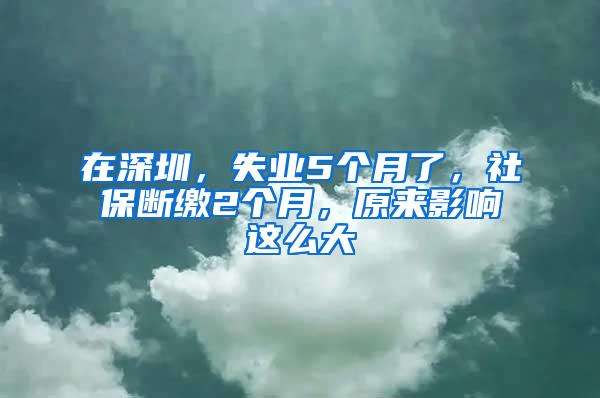 在深圳，失业5个月了，社保断缴2个月，原来影响这么大