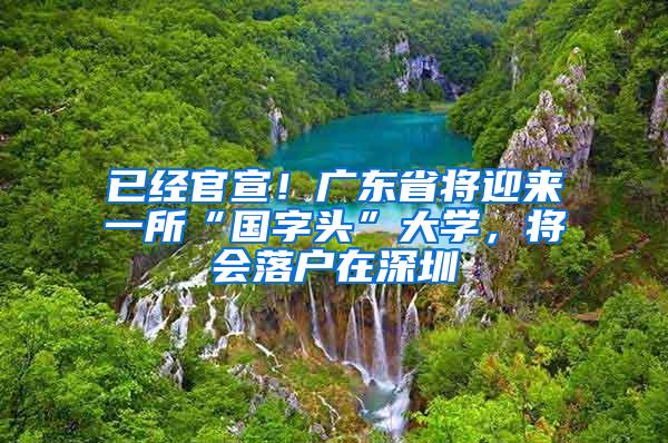 已经官宣！广东省将迎来一所“国字头”大学，将会落户在深圳