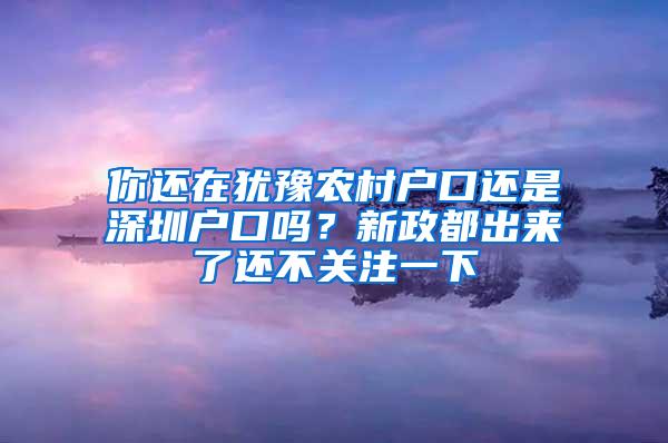 你还在犹豫农村户口还是深圳户口吗？新政都出来了还不关注一下