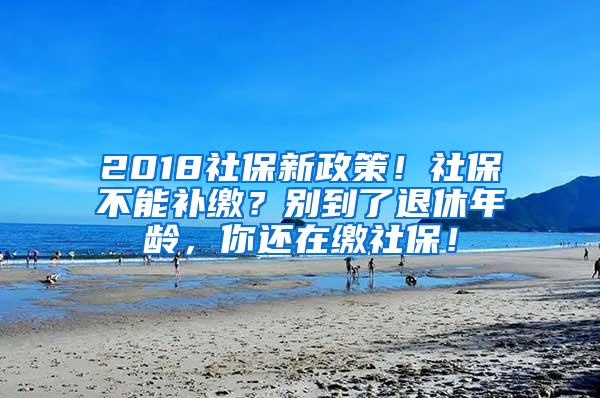 2018社保新政策！社保不能补缴？别到了退休年龄，你还在缴社保！