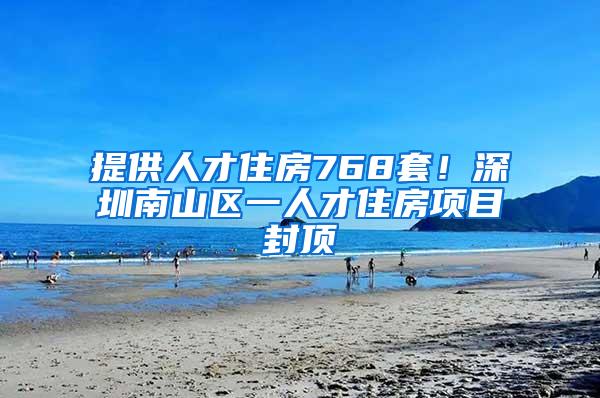 提供人才住房768套！深圳南山区一人才住房项目封顶