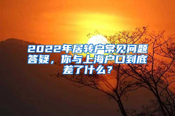 2022年居转户常见问题答疑，你与上海户口到底差了什么？