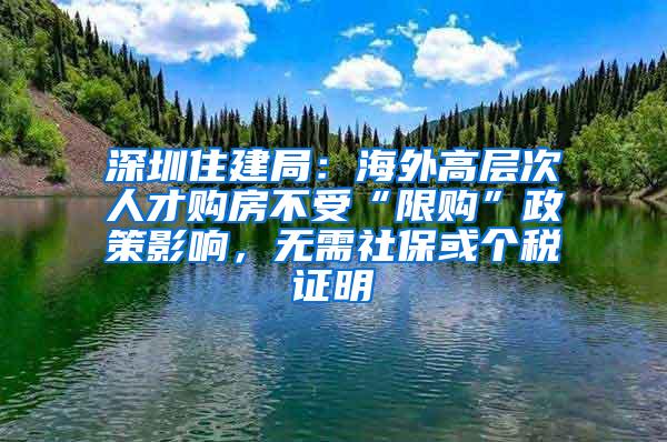 深圳住建局：海外高层次人才购房不受“限购”政策影响，无需社保或个税证明