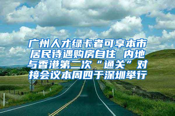 广州人才绿卡者可享本市居民待遇购房自住 内地与香港第二次“通关”对接会议本周四于深圳举行