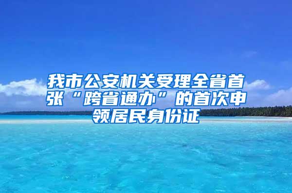 我市公安机关受理全省首张“跨省通办”的首次申领居民身份证