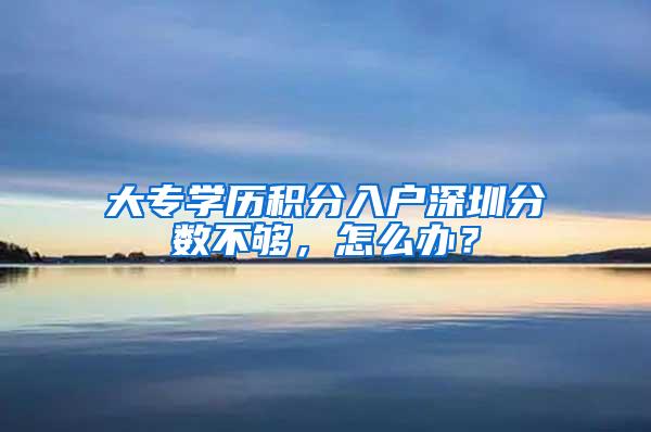 大专学历积分入户深圳分数不够，怎么办？