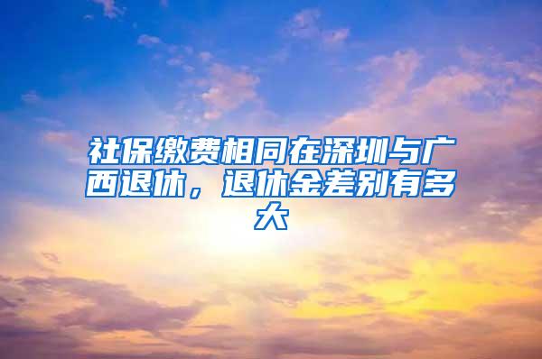 社保缴费相同在深圳与广西退休，退休金差别有多大