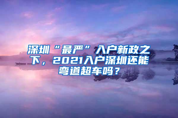 深圳“最严”入户新政之下，2021入户深圳还能弯道超车吗？