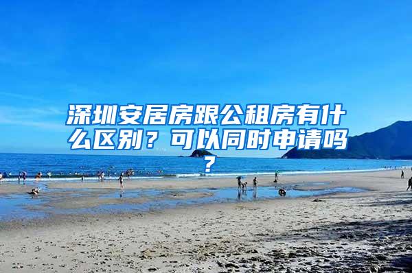 深圳安居房跟公租房有什么区别？可以同时申请吗？