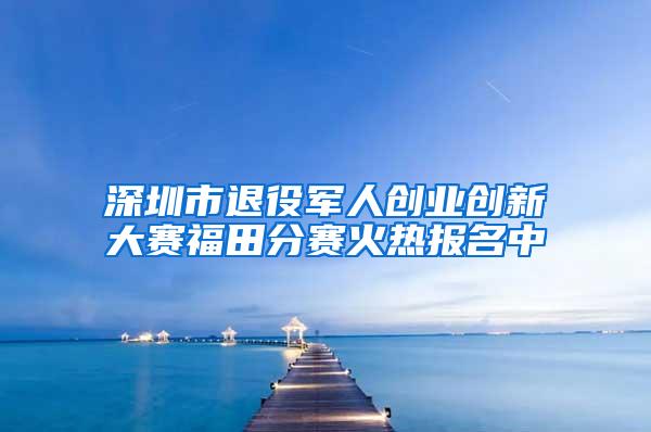 深圳市退役军人创业创新大赛福田分赛火热报名中