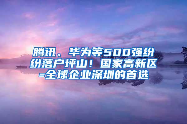 腾讯、华为等500强纷纷落户坪山！国家高新区=全球企业深圳的首选