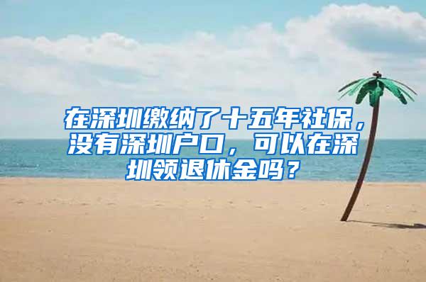 在深圳缴纳了十五年社保，没有深圳户口，可以在深圳领退休金吗？