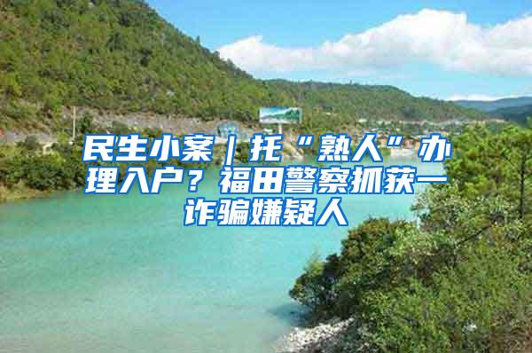 民生小案｜托“熟人”办理入户？福田警察抓获一诈骗嫌疑人