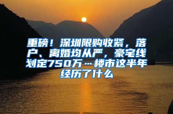 重磅！深圳限购收紧，落户、离婚均从严，豪宅线划定750万…楼市这半年经历了什么