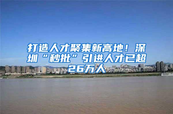 打造人才聚集新高地！深圳“秒批”引进人才已超26万人