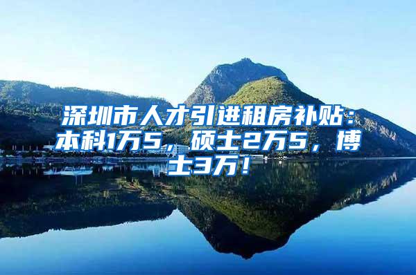 深圳市人才引进租房补贴：本科1万5，硕士2万5，博士3万！