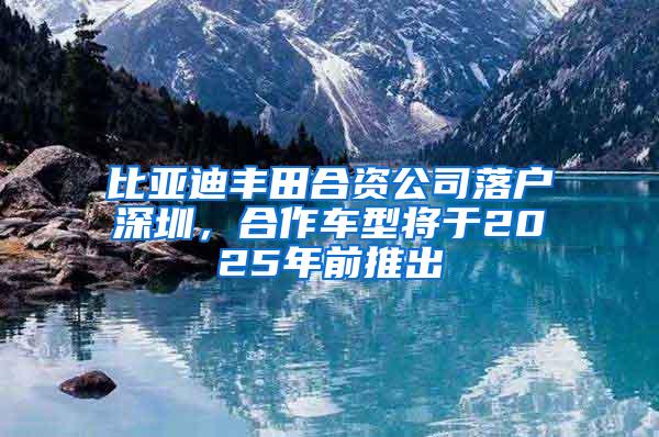 比亚迪丰田合资公司落户深圳，合作车型将于2025年前推出