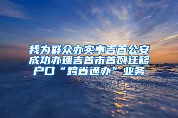 我为群众办实事吉首公安成功办理吉首市首例迁移户口“跨省通办”业务