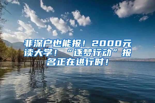 非深户也能报！2000元读大学！“逐梦行动”报名正在进行时！