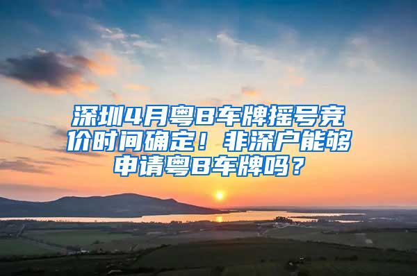 深圳4月粤B车牌摇号竞价时间确定！非深户能够申请粤B车牌吗？