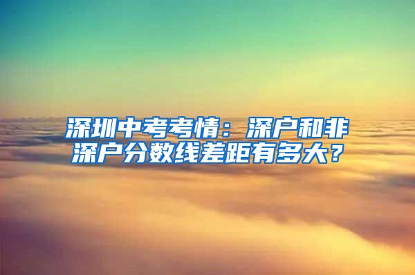 深圳中考考情：深户和非深户分数线差距有多大？