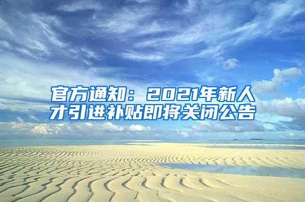 官方通知：2021年新人才引进补贴即将关闭公告