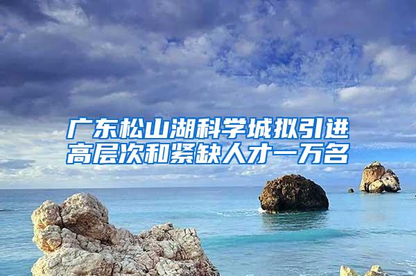 广东松山湖科学城拟引进高层次和紧缺人才一万名