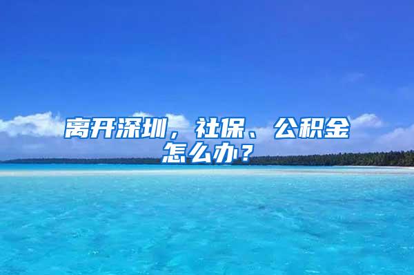 离开深圳，社保、公积金怎么办？