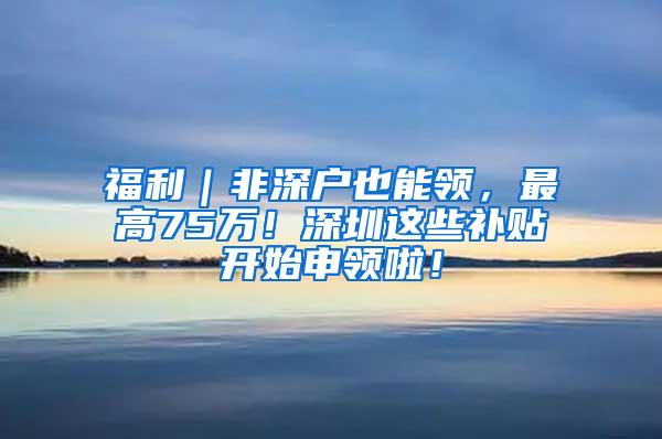 福利｜非深户也能领，最高75万！深圳这些补贴开始申领啦！