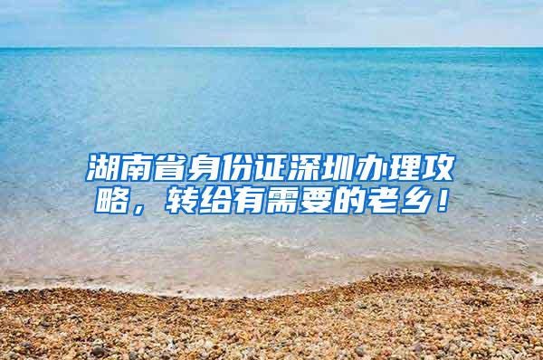 湖南省身份证深圳办理攻略，转给有需要的老乡！