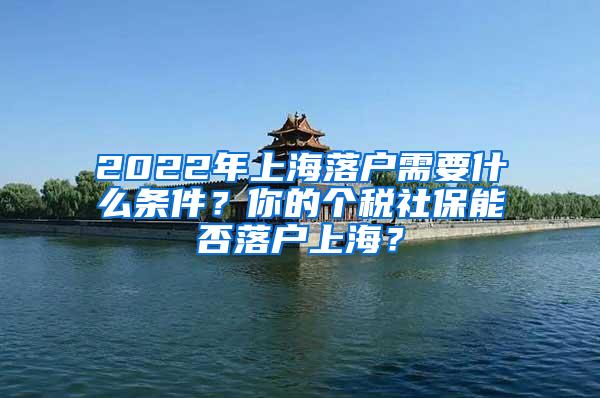 2022年上海落户需要什么条件？你的个税社保能否落户上海？