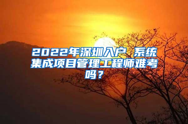 2022年深圳入户 系统集成项目管理工程师难考吗？