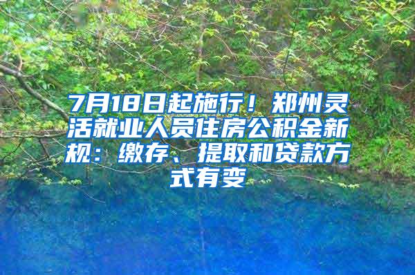 7月18日起施行！郑州灵活就业人员住房公积金新规：缴存、提取和贷款方式有变