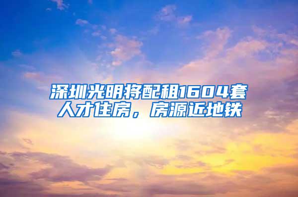 深圳光明将配租1604套人才住房，房源近地铁