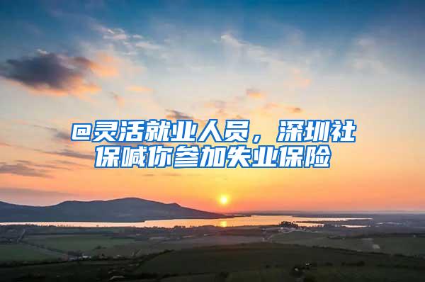 @灵活就业人员，深圳社保喊你参加失业保险