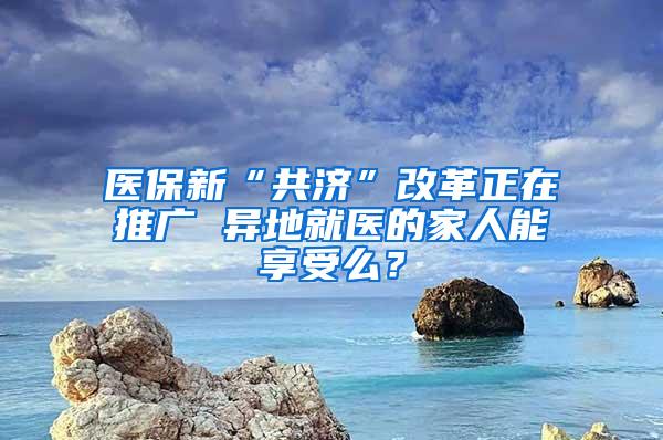 医保新“共济”改革正在推广 异地就医的家人能享受么？