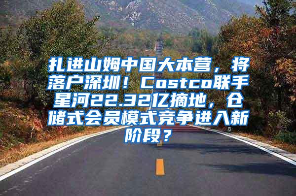 扎进山姆中国大本营，将落户深圳！Costco联手星河22.32亿摘地，仓储式会员模式竞争进入新阶段？