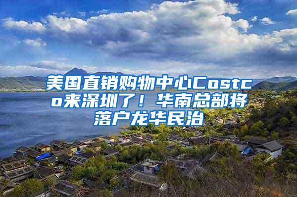 美国直销购物中心Costco来深圳了！华南总部将落户龙华民治