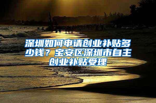 深圳如何申请创业补贴多少钱？宝安区深圳市自主创业补贴受理