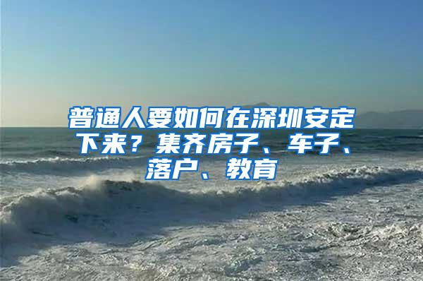 普通人要如何在深圳安定下来？集齐房子、车子、落户、教育