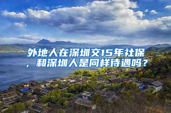 外地人在深圳交15年社保，和深圳人是同样待遇吗？