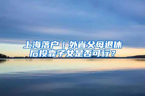 上海落户｜外省父母退休后投靠子女是否可行？