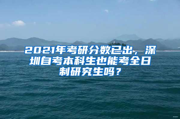 2021年考研分数已出，深圳自考本科生也能考全日制研究生吗？